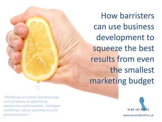 How barristers can use business development to squeeze the best results from even the smallest marketing budget 
www.tenandahalf.co.uk 
“Marketing isn’t about spending large sums of money on advertising, sponsorship and hospitality. Intelligent marketing is about spending less and generating more.” 
 
