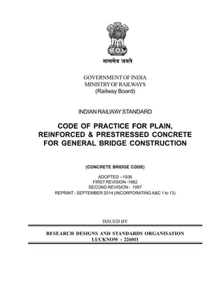 GOVERNMENTOFINDIA
MINISTRYOFRAILWAYS
(Railway Board)
INDIANRAILWAYSTANDARD
CODE OF PRACTICE FOR PLAIN,
REINFORCED & PRESTRESSED CONCRETE
FOR GENERAL BRIDGE CONSTRUCTION
(CONCRETE BRIDGE CODE)
ADOPTED –1936
FIRST REVISION -1962
SECOND REVISION - 1997
REPRINT - SEPTEMBER 2014 (INCORPORATING A&C 1 to 13)
ISSUED BY
RESEARCH DESIGNS AND STANDARDS ORGANISATION
LUCKNOW - 226011
 