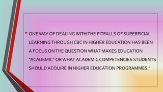 • ONE WAY OF DEALING WITHTHE PITFALLS OF SUPERFICIAL
LEARNINGTHROUGH CBC IN HIGHER EDUCATION HAS BEEN
A FOCUS ONTHE QUESTION WHAT MAKES EDUCATION
“ACADEMIC” OR WHAT ACADEMIC COMPETENCIES STUDENTS
SHOULD ACQUIRE IN HIGHER EDUCATION PROGRAMMES.”
 