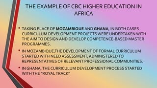 THE EXAMPLE OF CBC HIGHER EDUCATION IN
AFRICA
• TAKING PLACE OF MOZAMBIQUE AND GHANA, IN BOTH CASES
CURRICULUM DEVELOPMENT PROJECTSWERE UNDERTAKENWITH
THE AIMTO DESIGN AND DEVELOPCOMPETENCE-BASED MASTER
PROGRAMMES.
• IN MOZAMBIQUE,THE DEVELOPMENTOF FORMAL CURRICULUM
STARTEDWITH NEED ASSESSMENT, ADMINISTEREDTO
REPRESENTATIVES OF RELEVANT PROFESSIONAL COMMUNITIES.
• IN GHANA,THE CURRICULUM DEVELOPMENT PROCESS STARTED
WITHTHE “ROYALTRACK”
 