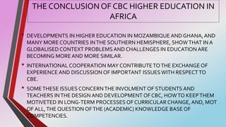 THE CONCLUSION OF CBC HIGHER EDUCATION IN
AFRICA
• DEVELOPMENTS IN HIGHER EDUCATION IN MOZAMBIQUE AND GHANA, AND
MANY MORE COUNTRIES INTHE SOUTHERN HEMISPHERE, SHOWTHAT IN A
GLOBALISED CONTEXT PROBLEMSAND CHALLENGES IN EDUCATION ARE
BECOMING MORE AND MORE SIMILAR.
• INTERNATIONAL COOPERATION MAY CONTRIBUTETOTHE EXCHANGE OF
EXPERIENCE AND DISCUSSION OF IMPORTANT ISSUES WITH RESPECTTO
CBE.
• SOMETHESE ISSUES CONCERNTHE INVOLMENT OF STUDENTS AND
TEACHERS INTHE DESIGN AND DEVELOPMENT OF CBC, HOWTO KEEPTHEM
MOTIVETED IN LONG-TERM PROCESSES OF CURRICULAR CHANGE, AND, MOT
OF ALL,THE QUESTION OFTHE (ACADEMIC) KNOWLEDGE BASE OF
COMPETENCIES.
 