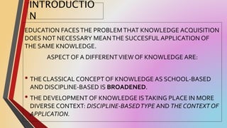 INTRODUCTIO
N
EDUCATION FACESTHE PROBLEMTHAT KNOWLEDGE ACQUISITION
DOES NOT NECESSARY MEANTHE SUCCESFUL APPLICATION OF
THE SAME KNOWLEDGE.
ASPECT OF A DIFFERENTVIEW OF KNOWLEDGE ARE:
• THE CLASSICAL CONCEPT OF KNOWLEDGE AS SCHOOL-BASED
AND DISCIPLINE-BASED IS BROADENED.
• THE DEVELOPMENT OF KNOWLEDGE ISTAKING PLACE IN MORE
DIVERSE CONTEXT: DISCIPLINE-BASEDTYPE AND THE CONTEXT OF
APPLICATION.
 
