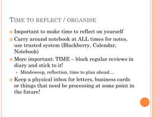 TIME TO REFLECT / ORGANISE
 Important to make time to reflect on yourself
 Carry around notebook at ALL times for notes,
  use trusted system (Blackberry, Calendar,
  Notebook)
 More important: TIME – block regular reviews in
  diary and stick to it!
       Mindsweep, reflection, time to plan ahead....
   Keep a physical inbox for letters, business cards
    or things that need be processing at some point in
    the future!
 