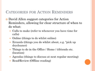 CATEGORIES FOR ACTION REMINDERS
   David Allen suggest categories for Action
    Reminders, allowing for clear structure of when to
    do what:
       Calls to make (refer to whenever you have time for
        calls)
       Online (things to do whilst online)
       Errands (things you do whilst about, e.g. ―pick up
        drycleaner)
       Things to do in the Office / Home / @friends etc.
        (location)
       Agendas (things to discuss at next regular meeting)
       Read/Review (Offline reading)
 