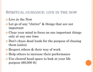 SPIRITUAL GUIDANCE: LIVE IN THE NOW
 Live in the Now
 Let go of any ―clutter‖ & things that are not
  important
 Clear your mind to focus on one important things
  only at any one time
 Don’t chase dead leads for the purpose of chasing
  them (sales)
 Respect others & their way of work

 Help others to increase their performance

 Use cleared head space to look at your life
  purpose (60,000 ft)
 