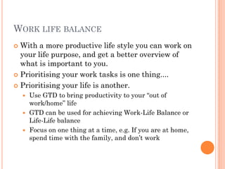 WORK LIFE BALANCE
 With a more productive life style you can work on
  your life purpose, and get a better overview of
  what is important to you.
 Prioritising your work tasks is one thing....

 Prioritising your life is another.
     Use GTD to bring productivity to your ―out of
      work/home‖ life
     GTD can be used for achieving Work-Life Balance or
      Life-Life balance
     Focus on one thing at a time, e.g. If you are at home,
      spend time with the family, and don’t work
 