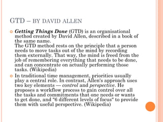 GTD – BY DAVID ALLEN
   Getting Things Done (GTD) is an organisational
    method created by David Allen, described in a book of
    the same name.
    The GTD method rests on the principle that a person
    needs to move tasks out of the mind by recording
    them externally. That way, the mind is freed from the
    job of remembering everything that needs to be done,
    and can concentrate on actually performing those
    tasks. (Wikipedia)
   In traditional time management, priorities usually
    play a central role. In contrast, Allen's approach uses
    two key elements — control and perspective. He
    proposes a workflow process to gain control over all
    the tasks and commitments that one needs or wants
    to get done, and "6 different levels of focus" to provide
    them with useful perspective. (Wikipedia)
 