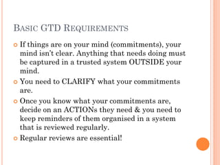 BASIC GTD REQUIREMENTS
 If things are on your mind (commitments), your
  mind isn’t clear. Anything that needs doing must
  be captured in a trusted system OUTSIDE your
  mind.
 You need to CLARIFY what your commitments
  are.
 Once you know what your commitments are,
  decide on an ACTIONs they need & you need to
  keep reminders of them organised in a system
  that is reviewed regularly.
 Regular reviews are essential!
 