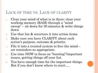 LACK OF TIME VS. LACK OF CLARITY
1.   Clear your mind of what is in there: clear your
     working memory (RAM) through a ―mind
     sweep‖ – sit down for 30 minutes & write things
     down
2.   Use that list & structure it into action items
3.   Make sure you have CLARITY about each
     action’s purpose, outcome & priority.
4.   File it into a trusted system to free the mind –
     set reminders as appropriate.
5.   Use time NOW to focus on ―burning‖/important
     issues, getting things off your list.
6.   You have enough time for the important things.
     But if you don’t know where to start.....
 