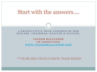 Start with the answers....


 A PRODUCTIVITY DECK INSPIRED BY BOB
SEELERT, CHAIRMAN, SAATCHI & SAATCHI.

           VOLKER BALLUEDER
             CB CONSULTING
        WWW.VOLKERBALLUEDER.COM




SEELERT, BOB, (2009), START WITH THE ANSWERS: AND OTHER WISDOM FOR
    ASPIRING LEADERS, JOHN WILEY & SONS, INC., HOBOKEN, NEW JERSEY
 