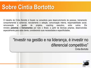Sobre Cíntia Bortotto
O trabalho de Cíntia Bortotto é focado na consultoria para desenvolvimento de pessoas, treinamento
comportamental e comercial, recrutamento e seleção, comunicação interna, responsabilidade social,
remuneração      e    gestão      de    projetos,   coaching    executivo,     entre outros.   Ela
ministra palestras e treinamentos por todo o Brasil, a partir de técnicas próprias, desenvolvidas
especialmente para cada cliente, considerando suas necessidades e especificidades.



           “Investir na gestão e na liderança, é investir no
                                   diferencial competitivo”
                                                                                    Cintia Bortotto
 