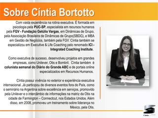 Sobre Cíntia Bortotto
        Com vasta experiência na rotina executiva. É formada em
      psicologia pela PUC-SP, especialista em recursos humanos
 pela FGV - Fundação Getúlio Vargas, em Dinâmicas de Grupo,
pela Associação Brasileira de Dinâmicas de Grupo(SBDG), e MBA
    em Gestão de Negócios, também pela FGV. Cíntia também se
  especializou em Executive & Life Coaching pelo renomado ICI -
                                 Integrated Coaching Institute.

  Como executiva de sucesso, desenvolveu projetos em grandes
      empresas, como Unilever, Otis e Bombril. Cíntia também é
colunista semanal do Diário do Grande ABC e de portais online
                       especializados em Recursos Humanos.

          Cíntia possui vivência no exterior e experiência executiva
internacional. Já participou de diversos eventos fora do País, como
o seminário na Argentina sobre excelência em serviços, promovido
 pela Unilever e o intercâmbio de informações na matriz da Otis na
    cidade de Farmington – Connectcut, nos Estados Unidos. Além
     disso, em 2008, promoveu um treinamento sobre liderança no
                                                  México, pela Otis.
 