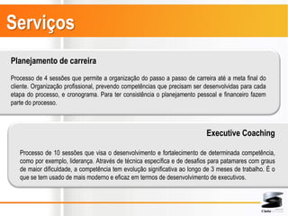 Serviços
Planejamento de carreira
Processo de 4 sessões que permite a organização do passo a passo de carreira até a meta final do
cliente. Organização profissional, prevendo competências que precisam ser desenvolvidas para cada
etapa do processo, e cronograma. Para ter consistência o planejamento pessoal e financeiro fazem
parte do processo.



                                                                           Executive Coaching

   Processo de 10 sessões que visa o desenvolvimento e fortalecimento de determinada competência,
   como por exemplo, liderança. Através de técnica específica e de desafios para patamares com graus
   de maior dificuldade, a competência tem evolução significativa ao longo de 3 meses de trabalho. É o
   que se tem usado de mais moderno e eficaz em termos de desenvolvimento de executivos.
 
