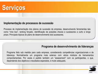 Serviços

Implementação de processos de sucessão
Processo de implementação dos planos de sucessão da empresa, desenvolvendo ferramentas tais
como “nine box”, ranking forçado, identificação de posições chaves e sucessores a curto e longo
prazo. Principais tópicos do plano de desenvolvimento dos sucessores.




                                         Programa de desenvolvimento de lideranças
   Programa feito sob medida para cada empresa, considerando competências organizacionais e de
   liderança. Normalmente um programa mais extenso com vários módulos de treinamentos
   comportamentais. Por vezes é pedido também um “assessment” com os participantes, o que,
   dependendo dos objetivos e resultados esperados, é muito adequado.
 