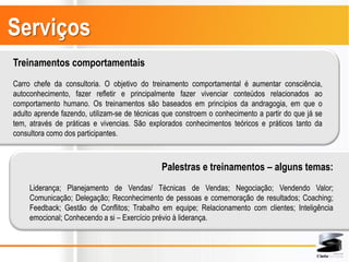 Serviços
Treinamentos comportamentais
Carro chefe da consultoria. O objetivo do treinamento comportamental é aumentar consciência,
autoconhecimento, fazer refletir e principalmente fazer vivenciar conteúdos relacionados ao
comportamento humano. Os treinamentos são baseados em princípios da andragogia, em que o
adulto aprende fazendo, utilizam-se de técnicas que constroem o conhecimento a partir do que já se
tem, através de práticas e vivencias. São explorados conhecimentos teóricos e práticos tanto da
consultora como dos participantes.



                                               Palestras e treinamentos – alguns temas:
     Liderança; Planejamento de Vendas/ Técnicas de Vendas; Negociação; Vendendo Valor;
     Comunicação; Delegação; Reconhecimento de pessoas e comemoração de resultados; Coaching;
     Feedback; Gestão de Conflitos; Trabalho em equipe; Relacionamento com clientes; Inteligência
     emocional; Conhecendo a si – Exercício prévio à liderança.
 