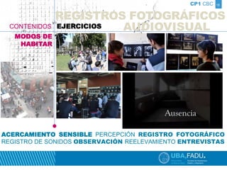 CP1 CBC 
REGISTROS FOTOGRÁFICOS 
AUDIOVISUAL 
18 
CONTENIDOS EJERCICIOS 
MODOS DE 
HABITAR 
ACERCAMIENTO SENSIBLE PERCEPCIÓN REGISTRO FOTOGRÁFICO 
REGISTRO DE SONIDOS OBSERVACIÓN REELEVAMIENTO ENTREVISTAS 
 