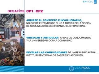20 
CP1 CBC 
DESAFÍOS CP1 CP2 
ABRIRSE AL CONTEXTO E INVOLUCRARLO, 
NO PUEDE ENTENDERSE SI NO A TRAVÉS DE LA NOCIÓN 
DE COMUNIDAD RESIGNIFICANDO SUS PRÁCTICAS. 
VINCULAR Y ARTICULAR ÁREAS DE CONOCIMIENTO 
Y LA UNIVERSIDAD CON LA COMUNIDAD 
DEVELAR LAS COMPLEJIDADES DE LA REALIDAD ACTUAL, 
INSTITUIR SENTIDO A LOS SABERES Y ACCIONES. 
 