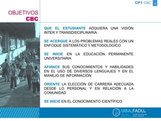 3 
QUE EL ESTUDIANTE ADQUIERA UNA VISIÓN 
INTER Y TRANSDISCIPLINARIA 
SE ACERQUE A LOS PROBLEMAS REALES CON UN 
ENFOQUE SISTEMÁTICO Y METODOLÓGICO 
SE INICIE EN LA EDUCACIÓN PERMANENTE 
UNIVERSITARIA 
AFIANCE SUS CONOCIMIENTOS Y HABILIDADES 
EN EL USO DE DIVERSOS LENGUAJES Y EN EL 
MANEJO DE INFORMACIÓN 
ORIENTE LA ELECCIÓN DE CARRERA ADECUADA 
DESDE LO PERSONAL Y EN RELACIÓN A LA 
COMUNIDAD 
SE INICIE EN EL CONOCIMIENTO CIENTÍFICO 
CP1 CBC 
OBJETIVOS 
CBC 
 