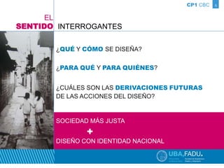 CP1 CBC 5 
INTERROGANTES 
¿QUÉ Y CÓMO SE DISEÑA? 
¿PARA QUÉ Y PARA QUIÉNES? 
¿CUÁLES SON LAS DERIVACIONES FUTURAS 
DE LAS ACCIONES DEL DISEÑO? 
EL 
SENTIDO 
SOCIEDAD MÁS JUSTA 
+ 
DISEÑO CON IDENTIDAD NACIONAL 
 