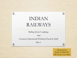 INDIAN
RAILWAYS
Rolling Stock Couplings
And
Common Operational Problems Faced by Staff
Part 1
Presented by
BASU KASHYAP
SSE/Pune Loco Shed
 