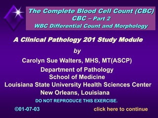 The Complete Blood Cell Count (CBC)
CBC – Part 2
WBC Differential Count and Morphology
Louisiana State University Health Sciences Center
Department of Pathology
New Orleans, Louisiana
by
Carolyn Sue Walters, MHS, MT(ASCP)
A Clinical Pathology 201 Study Module
click here to continue
School of Medicine
©01-07-03
DO NOT REPRODUCE THIS EXERCISE.
 
