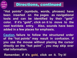 Directions, continued
csw
lsuhsc
2001
“Hot points” (symbols, words, phrases) have
been inserted on the pages as navigational
tools and can be identified by their “gold”
color. If it’s “gold”, click on it to move to the
next text/data entry. Also, sounds have been
added in a few places for emphasis.
Remember, if it’s gold, click on it. Try it!
Caution, failure to follow the structured order
of the “hot points” may result in confusion. If
you use the mouse without placing the cursor
directly on the “hot point” , you may skip over
vital information.
 