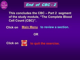 End of CBC - 2
csw
lsuhsc
2001
This concludes the CBC – Part 2 segment
of the study module, “The Complete Blood
Cell Count (CBC)”.
Click on Main Menu to review a section.
OR
Click on to quit the exercise.
 