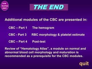 THE END
csw
lsuhsc
2001
quit
Additional modules of the CBC are presented in:
CBC – Part 1 The hemogram
Review of “Hematology Atlas”, a module on normal and
abnormal blood cell morphology and maturation is
recommended as a prerequisite for the CBC modules.
CBC - Part 3 RBC morphology & platelet estimate
CBC – Part 4 Post-test
 