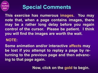 Special Comments
csw
lsuhsc
2001
This exercise has numerous images. You may
note that, when a page contains images, there
may be a rather long delay before you regain
control of the cursor. Please be patient. I think
you will find the images are worth the wait.
NOTE:
Some animation and/or interactive affects may
be lost if you attempt to replay a page by re-
turning to the previous page and then advanc-
ing to that page again.
Now, click on the gold to begin.
 