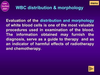 WBC distribution & morphology
Evaluation of the distribution and morphology
of white blood cells is one of the most valuable
procedures used in examination of the blood.
The information obtained may furnish the
diagnosis, serve as a guide to therapy and as
an indicator of harmful effects of radiotherapy
and chemotherapy.
csw
lsuhsc
2001
menu
 