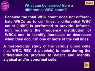 What can be learned from a
differential WBC count?
csw
lsuhsc
2001
menu
Because the total WBC count does not differen-
tiate WBCs as to cell lines, a differential WBC
count (“diff”) is performed to provide informa-
tion regarding the frequency distribution of
WBCs and to identify increases or decreases
when they occur in one or more of the cell lines.
A morphologic study of the various blood cells
(i.e., WBC, RBC, & platelets) is made during the
differentiation process to detect and identify
atypical and/or abnormal cells.
 