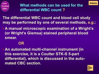 What methods can be used for the
differential WBC count ?
The differential WBC count and blood cell study
may be performed by one of several methods, e.g.:
csw
lsuhsc
2001
menu
• An automated multi-channel instrument (in
this exercise, it is a Coulter STK-S 5-part
differential), which is discussed in the auto-
mated CBC section.
OR
• A manual microscopic examination of a Wright’s
(or Wright’s Giemsa) stained peripheral blood
smear.
 