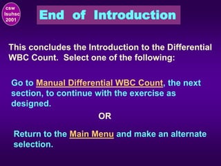 End of Introduction
csw
lsuhsc
2001
This concludes the Introduction to the Differential
WBC Count. Select one of the following:
Go to Manual Differential WBC Count, the next
section, to continue with the exercise as
designed.
Return to the Main Menu and make an alternate
selection.
OR
 