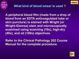 What kind of blood smear is used ?
csw
lsuhsc
2001
menu
A peripheral blood film (made from a drop of
blood from an EDTA anticoagulated tube or
skin puncture) is stained with Wright (or
Wright-Giemsa) stain and microscopically
examined using scanning (10x), high-dry
(40x), and oil (100x) objectives.
Refer to the Clinical Pathology 202 Course
Manual for the complete procedure.
 