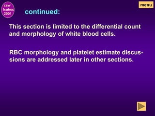 continued:
csw
lsuhsc
2001
menu
This section is limited to the differential count
and morphology of white blood cells.
RBC morphology and platelet estimate discus-
sions are addressed later in other sections.
 