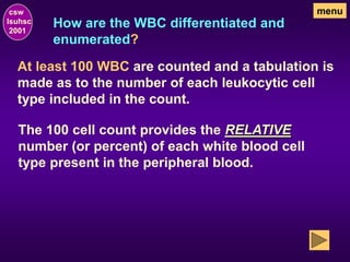 How are the WBC differentiated and
enumerated?
csw
lsuhsc
2001
menu
At least 100 WBC are counted and a tabulation is
made as to the number of each leukocytic cell
type included in the count.
The 100 cell count provides the RELATIVE
number (or percent) of each white blood cell
type present in the peripheral blood.
 