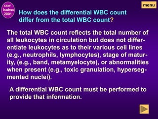 How does the differential WBC count
differ from the total WBC count?
csw
lsuhsc
2001
menu
The total WBC count reflects the total number of
all leukocytes in circulation but does not differ-
entiate leukocytes as to their various cell lines
(e.g., neutrophils, lymphocytes), stage of matur-
ity, (e.g., band, metamyelocyte), or abnormalities
when present (e.g., toxic granulation, hyperseg-
mented nuclei).
A differential WBC count must be performed to
provide that information.
 