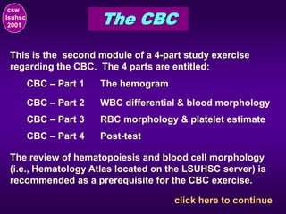 csw
lsuhsc
2001 The CBC
click here to continue
This is the second module of a 4-part study exercise
regarding the CBC. The 4 parts are entitled:
CBC – Part 1 The hemogram
CBC – Part 2 WBC differential & blood morphology
CBC – Part 3 RBC morphology & platelet estimate
CBC – Part 4 Post-test
The review of hematopoiesis and blood cell morphology
(i.e., Hematology Atlas located on the LSUHSC server) is
recommended as a prerequisite for the CBC exercise.
 