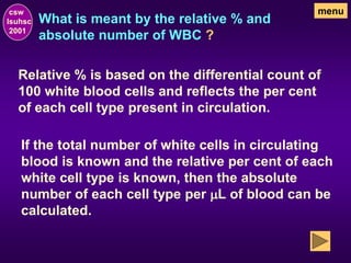 What is meant by the relative % and
absolute number of WBC ?
csw
lsuhsc
2001
menu
Relative % is based on the differential count of
100 white blood cells and reflects the per cent
of each cell type present in circulation.
If the total number of white cells in circulating
blood is known and the relative per cent of each
white cell type is known, then the absolute
number of each cell type per mL of blood can be
calculated.
 