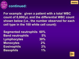 continued:
csw
lsuhsc
2001
menu
For example: given a patient with a total WBC
count of 8,000/mL and the differential WBC count
shown below (i.e., the number observed for each
cell type in the 100 white cell count):
Segmented neutrophils 60%
Band neutrophils 5%
Lymphocytes 30%
Monocytes 2%
Eosinophils 2%
Basophils 1%
 