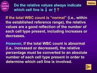 Do the relative values always indicate
which cell line is or ?
csw
lsuhsc
2001
menu
If the total WBC count is “normal” (i.e., within
the established reference range), the relative
values are a good reflection of the number of
each cell type present, including increases or
decreases.
However, if the total WBC count is abnormal
(i.e., increased or decreased), the relative
percentage must be converted to an absolute
number of each cell type present in order to
determine which cell line is involved.
 