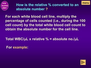 How is the relative % converted to an
absolute number ?
csw
lsuhsc
2001
menu
For each white blood cell line, multiply the
percentage of cells counted (i.e., during the 100
cell count) by the total white blood cell count to
obtain the absolute number for the cell line.
For example:
Total WBC/mL x relative % = absolute no./mL
 