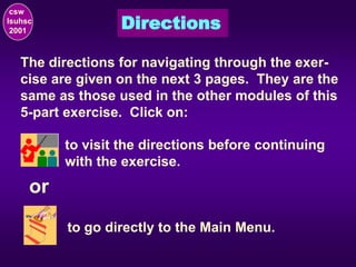 Directions
csw
lsuhsc
2001
The directions for navigating through the exer-
cise are given on the next 3 pages. They are the
same as those used in the other modules of this
5-part exercise. Click on:
to visit the directions before continuing
with the exercise.
to go directly to the Main Menu.
or
 