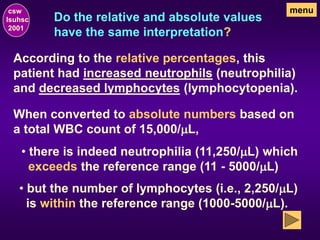 Do the relative and absolute values
have the same interpretation?
csw
lsuhsc
2001
menu
According to the relative percentages, this
patient had increased neutrophils (neutrophilia)
and decreased lymphocytes (lymphocytopenia).
When converted to absolute numbers based on
a total WBC count of 15,000/mL,
• there is indeed neutrophilia (11,250/mL) which
exceeds the reference range (11 - 5000/mL)
• but the number of lymphocytes (i.e., 2,250/mL)
is within the reference range (1000-5000/mL).
 