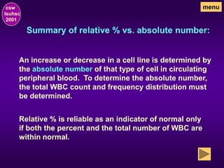 Summary of relative % vs. absolute number:
csw
lsuhsc
2001
menu
An increase or decrease in a cell line is determined by
the absolute number of that type of cell in circulating
peripheral blood. To determine the absolute number,
the total WBC count and frequency distribution must
be determined.
Relative % is reliable as an indicator of normal only
if both the percent and the total number of WBC are
within normal.
 