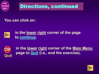 Directions, continued
csw
lsuhsc
2001
You can click on:
in the lower right corner of the page
to continue.
Quit
in the lower right corner of the Main Menu
page to Quit (i.e., end the exercise).
 