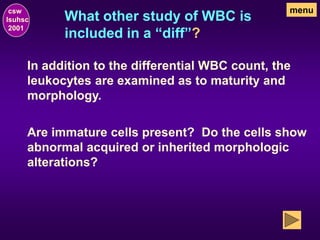 What other study of WBC is
included in a “diff”?
csw
lsuhsc
2001
menu
In addition to the differential WBC count, the
leukocytes are examined as to maturity and
morphology.
Are immature cells present? Do the cells show
abnormal acquired or inherited morphologic
alterations?
 