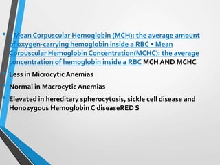 • • Mean Corpuscular Hemoglobin (MCH): the average amount
of oxygen-carrying hemoglobin inside a RBC • Mean
Corpuscular Hemoglobin Concentration(MCHC): the average
concentration of hemoglobin inside a RBC MCH AND MCHC
• Less in Microcytic Anemias
• Normal in Macrocytic Anemias
• Elevated in hereditary spherocytosis, sickle cell disease and
Honozygous Hemoglobin C diseaseRED S
 