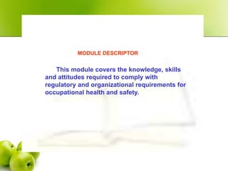 MODULE DESCRIPTOR
This module covers the knowledge, skills
and attitudes required to comply with
regulatory and organizational requirements for
occupational health and safety.
 