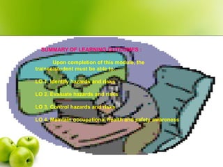 SUMMARY OF LEARNING OUTCOMES :
Upon completion of this module, the
trainee/student must be able to:
LO 1. Identify hazards and risks
LO 2. Evaluate hazards and risks
LO 3. Control hazards and risks
LO 4. Maintain occupational health and safety awareness
 